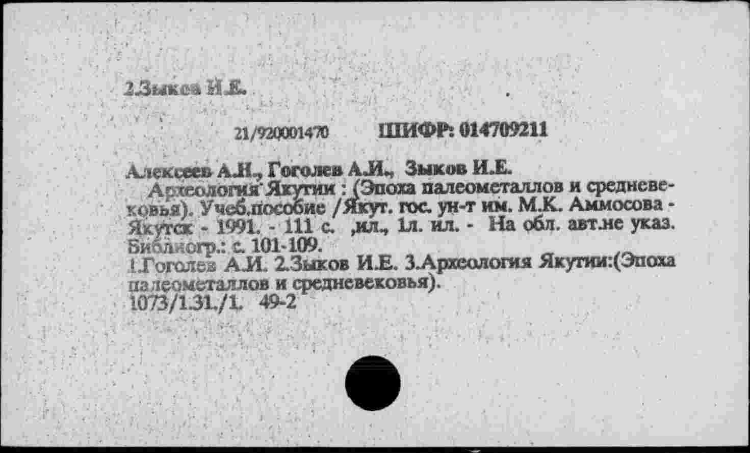 ﻿23ыкев Й £~	.
21/920001470 ШИФР: 014709211
Алексеев АХ, Гоголев АЛ, Зыков ИХ.
Археология’Якутии : (Эпоха палеометаллов и средневековья). Учеблособие /Якут. гос ун-т им. М.К. Аммосова -Якутск - 1991. - 111 с ,ил, 1л. ил. - На обл. авт.не указ. 8и&лиогр.: с 101-109.
• Гоголев АЛ. 2-Зыков ИХ. З.Археология Якутии:(Эпоха палеометаллов и средневековья).
1073/131./1. 49-2